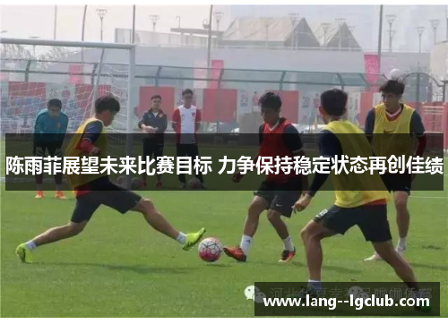 陈雨菲展望未来比赛目标 力争保持稳定状态再创佳绩