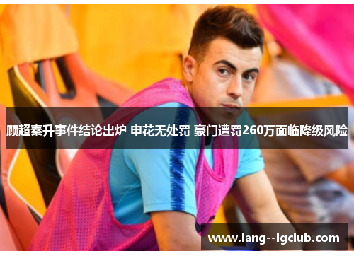 顾超秦升事件结论出炉 申花无处罚 豪门遭罚260万面临降级风险 顾超秦升事件结论出炉 申花无处罚 豪门遭罚260万面临降级风险