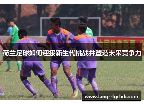 荷兰足球如何迎接新生代挑战并塑造未来竞争力