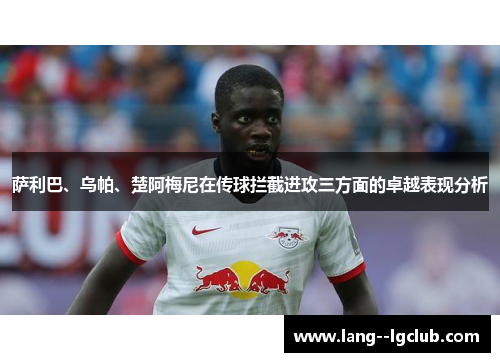 萨利巴、乌帕、楚阿梅尼在传球拦截进攻三方面的卓越表现分析 萨利巴、乌帕、楚阿梅尼在传球拦截进攻三方面的卓越表现分析