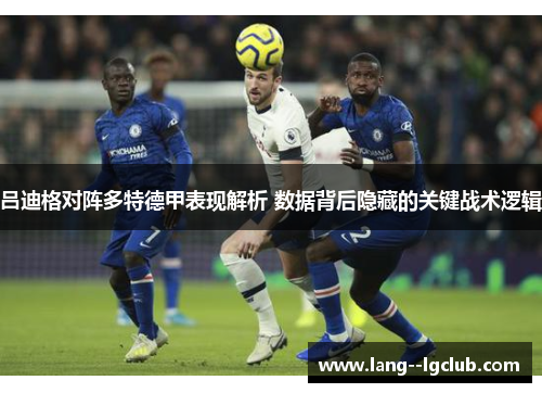吕迪格对阵多特德甲表现解析 数据背后隐藏的关键战术逻辑