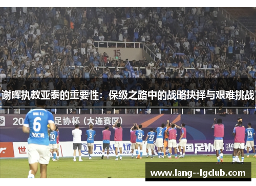 谢晖执教亚泰的重要性：保级之路中的战略抉择与艰难挑战