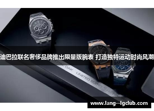 迪巴拉联名奢侈品牌推出限量版腕表 打造独特运动时尚风潮