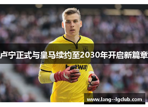 卢宁正式与皇马续约至2030年开启新篇章