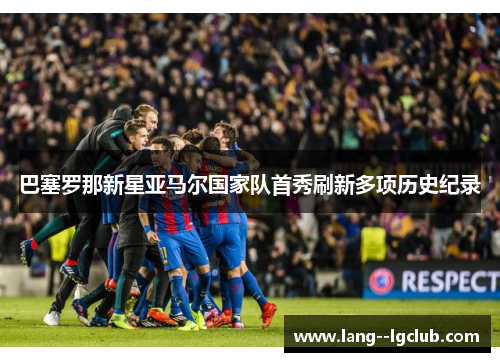 巴塞罗那新星亚马尔国家队首秀刷新多项历史纪录 巴塞罗那新星亚马尔国家队首秀刷新多项历史纪录