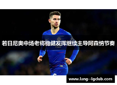 若日尼奥中场老将稳健发挥继续主导阿森纳节奏 若日尼奥中场老将稳健发挥继续主导阿森纳节奏