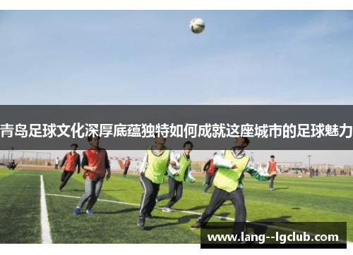 青岛足球文化深厚底蕴独特如何成就这座城市的足球魅力