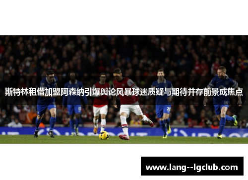 斯特林租借加盟阿森纳引爆舆论风暴球迷质疑与期待并存前景成焦点