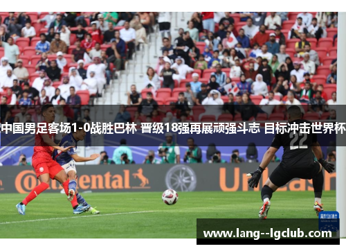 中国男足客场1-0战胜巴林 晋级18强再展顽强斗志 目标冲击世界杯