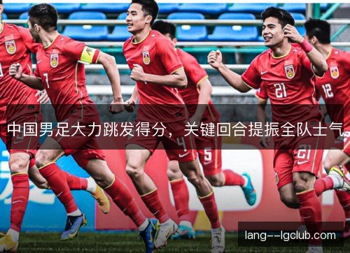 中国男足大力跳发得分,关键回合提振全队士气 中国男足大力跳发得分,关键回合提振全队士气